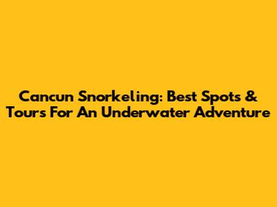 Cancun Snorkeling: Best Spots & Tours For An Underwater Adventure