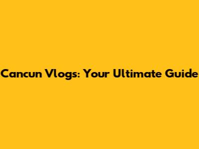 Cancun Vlogs: Your Ultimate Guide