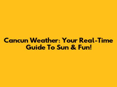 Cancun Weather: Your Real-Time Guide To Sun & Fun!