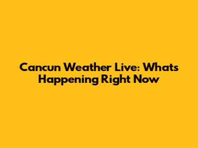Cancun Weather Live: What's Happening Right Now
