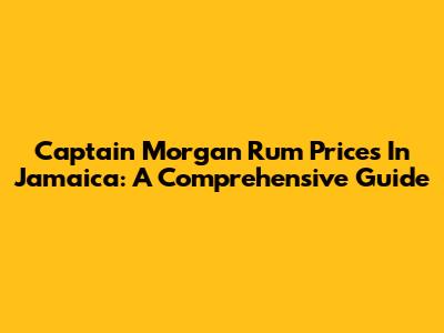 Captain Morgan Rum Prices In Jamaica: A Comprehensive Guide