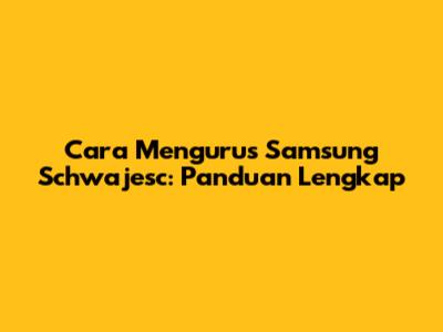 Cara Mengurus Samsung Schwajesc: Panduan Lengkap