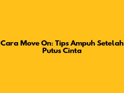 Cara Move On: Tips Ampuh Setelah Putus Cinta