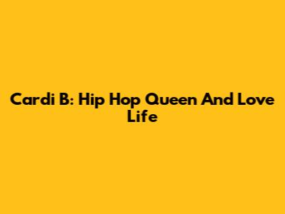 Cardi B: Hip Hop Queen And Love Life