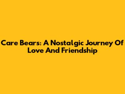 Care Bears: A Nostalgic Journey Of Love And Friendship