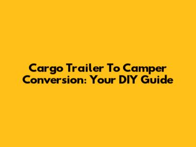 Cargo Trailer To Camper Conversion: Your DIY Guide