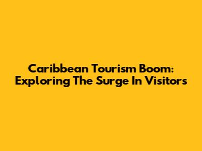 Caribbean Tourism Boom: Exploring The Surge In Visitors