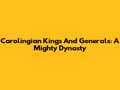 Carolingian Kings And Generals: A Mighty Dynasty