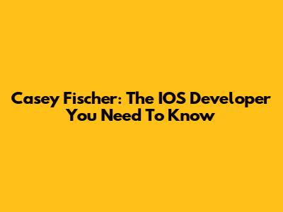 Casey Fischer: The IOS Developer You Need To Know