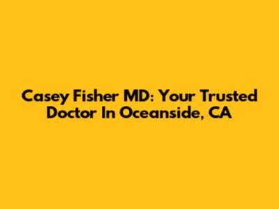 Casey Fisher MD: Your Trusted Doctor In Oceanside, CA