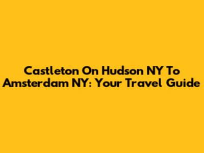 Castleton On Hudson NY To Amsterdam NY: Your Travel Guide