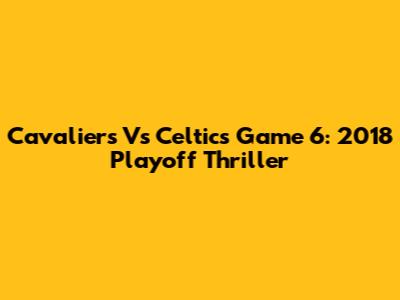 Cavaliers Vs Celtics Game 6: 2018 Playoff Thriller