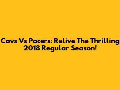 Cavs Vs Pacers: Relive The Thrilling 2018 Regular Season!