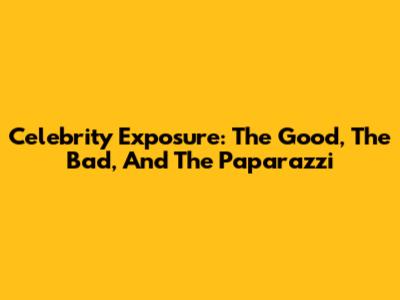 Celebrity Exposure: The Good, The Bad, And The Paparazzi