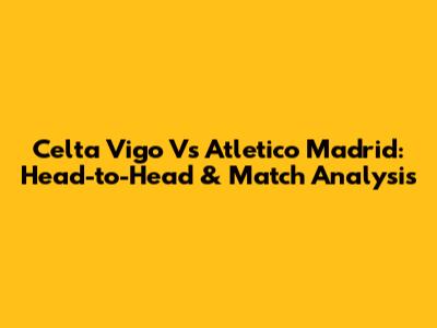 Celta Vigo Vs Atletico Madrid: Head-to-Head & Match Analysis