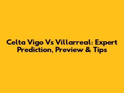 Celta Vigo Vs Villarreal: Expert Prediction, Preview & Tips
