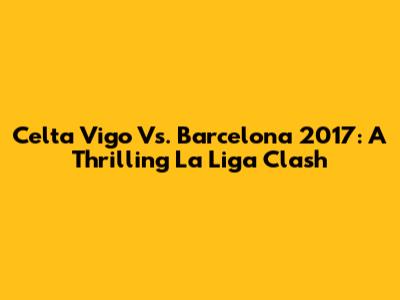 Celta Vigo Vs. Barcelona 2017: A Thrilling La Liga Clash