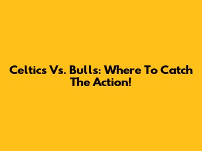 Celtics Vs. Bulls: Where To Catch The Action!
