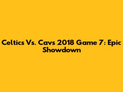 Celtics Vs. Cavs 2018 Game 7: Epic Showdown