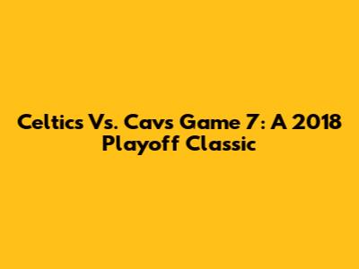 Celtics Vs. Cavs Game 7: A 2018 Playoff Classic