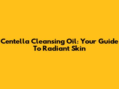 Centella Cleansing Oil: Your Guide To Radiant Skin
