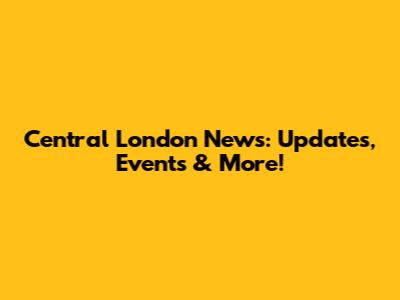 Central London News: Updates, Events & More!