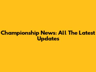 Championship News: All The Latest Updates