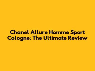 Chanel Allure Homme Sport Cologne: The Ultimate Review