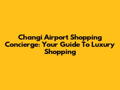 Changi Airport Shopping Concierge: Your Guide To Luxury Shopping