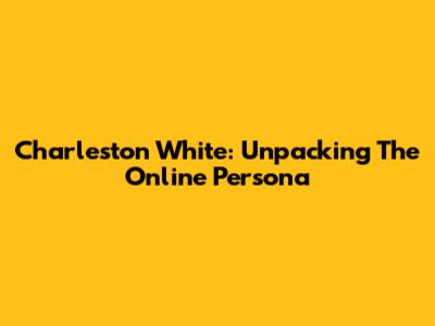 Charleston White: Unpacking The Online Persona