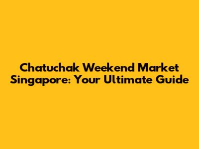 Chatuchak Weekend Market Singapore: Your Ultimate Guide