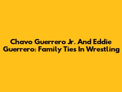 Chavo Guerrero Jr. And Eddie Guerrero: Family Ties In Wrestling
