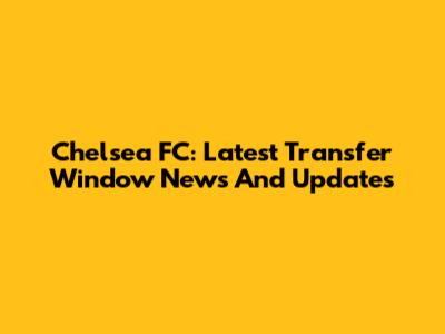 Chelsea FC: Latest Transfer Window News And Updates