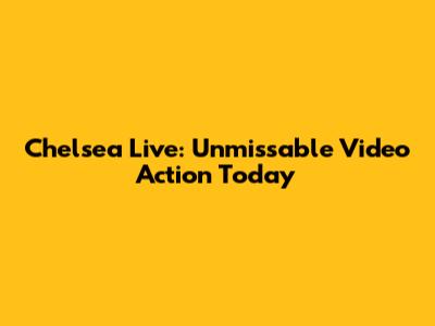 Chelsea Live: Unmissable Video Action Today