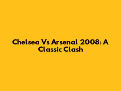 Chelsea Vs Arsenal 2008: A Classic Clash