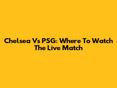 Chelsea Vs PSG: Where To Watch The Live Match