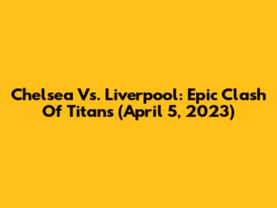 Chelsea Vs. Liverpool: Epic Clash Of Titans (April 5, 2023)