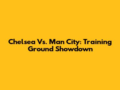 Chelsea Vs. Man City: Training Ground Showdown