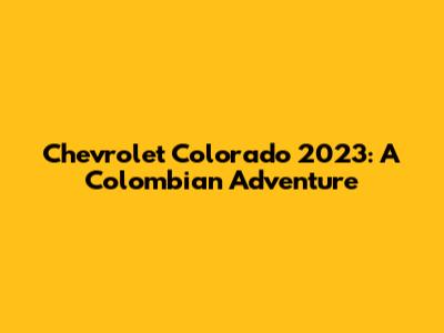 Chevrolet Colorado 2023: A Colombian Adventure