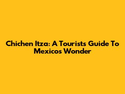 Chichen Itza: A Tourist's Guide To Mexico's Wonder