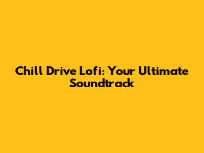 Chill Drive Lofi: Your Ultimate Soundtrack