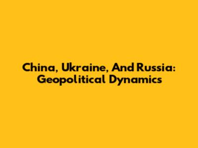 China, Ukraine, And Russia: Geopolitical Dynamics