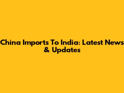 China Imports To India: Latest News & Updates