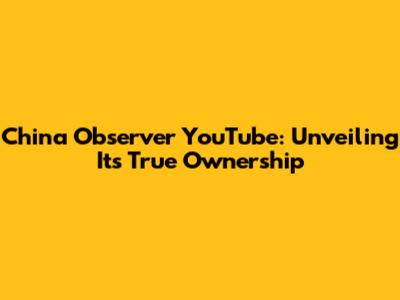 China Observer YouTube: Unveiling Its True Ownership