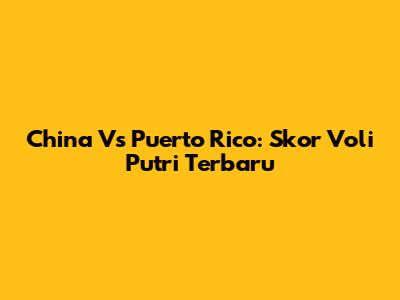 China Vs Puerto Rico: Skor Voli Putri Terbaru