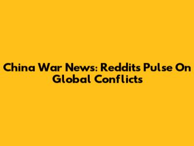 China War News: Reddit's Pulse On Global Conflicts