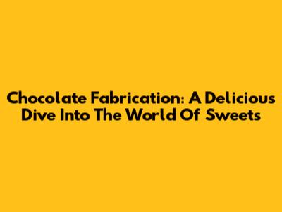 Chocolate Fabrication: A Delicious Dive Into The World Of Sweets