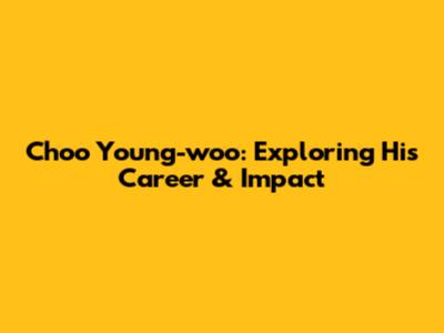 Choo Young-woo: Exploring His Career & Impact