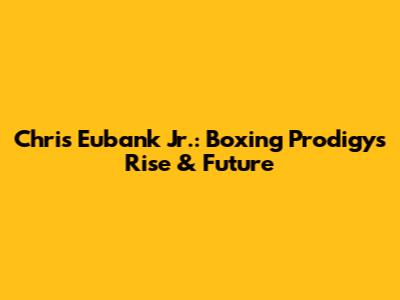 Chris Eubank Jr.: Boxing Prodigy's Rise & Future