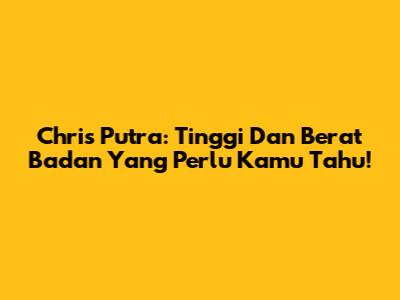 Chris Putra: Tinggi Dan Berat Badan Yang Perlu Kamu Tahu!